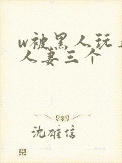 w被黑人玩弄的人妻三个