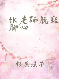 tk老师脱鞋挠脚心