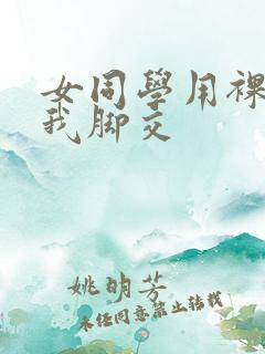 女同学用裸足帮我脚交