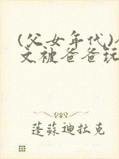 (父女年代)全文被爸爸玩坏