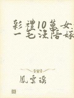 彩礼10万女方一毛没陪嫁