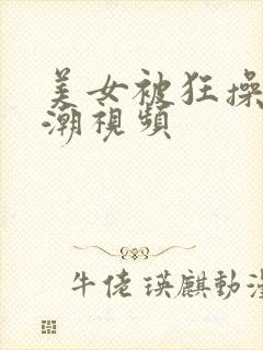 美女被狂操到高潮视频