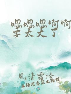 嗯嗯嗯啊啊啊不要太大了