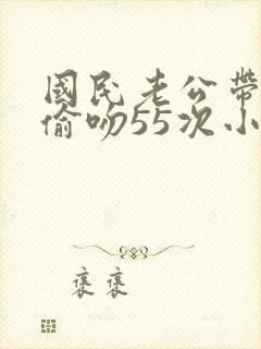 国民老公带回家偷吻55次小说
