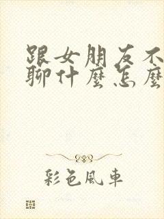 跟女朋友不知道聊什么怎么办