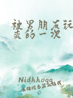 被男朋友玩得最爽的一次