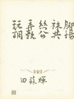 玩弄丝袜脚女警调教公共场所