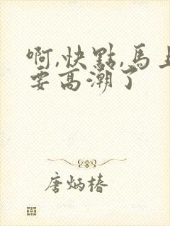 啊,快点,马上要高潮了