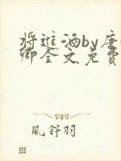 将进酒by唐酒卿全文免费无弹窗笔趣阁txt