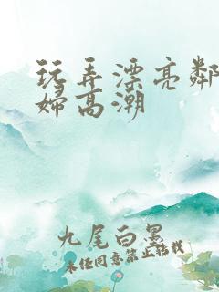 玩弄漂亮邻居少妇高潮