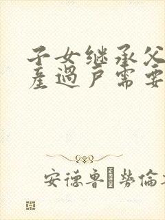 子女继承父母房产过户需要什么手续