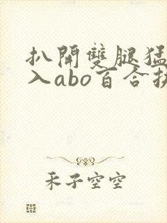 扒开双腿猛烈进入abo百合扶她