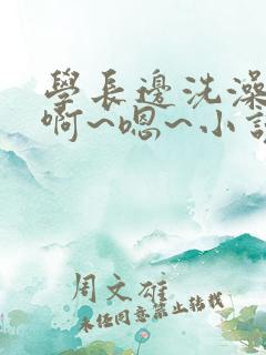 学长边洗澡边我啊~嗯~小说视频