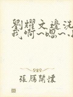 刘耀文边洗澡边我啊~嗯~小说