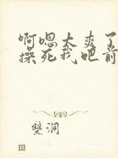 啊嗯太爽了哦啊操死我吧前后都操我