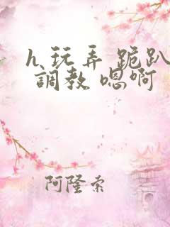 h 玩弄 跪趴 调教 嗯啊