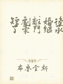 短剧离婚后我成了豪门继承人