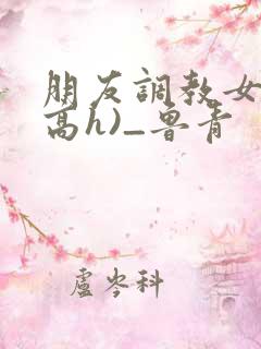 朋友调教女友(高h)_鲁青