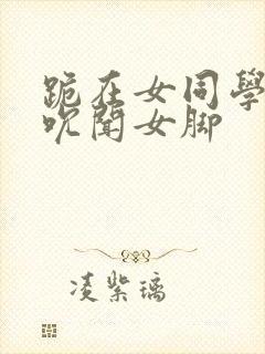 跪在女同学脚下吮闻女脚