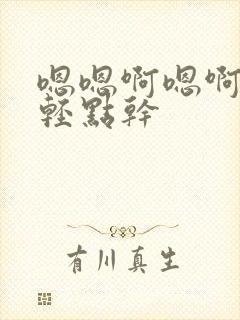 嗯嗯啊嗯啊嗯啊轻点干