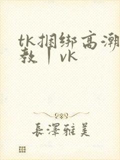 tk捆绑高潮调教丨vk