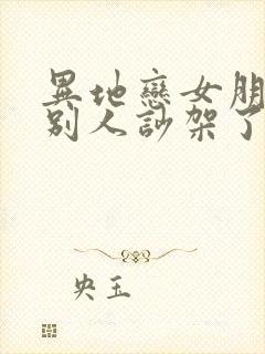 异地恋女朋友和别人吵架了怎么安慰