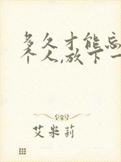 多久才能忘记一个人,放下一段感情