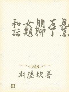 和女朋友见面没话题聊了怎么办