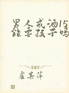 男人戒酒15天能要孩子吗