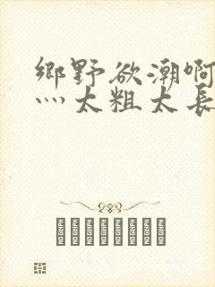 乡野欲潮啊轻点灬太粗太长了岳