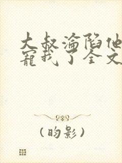 大叔沦陷他乖乖宠我了全文阅读