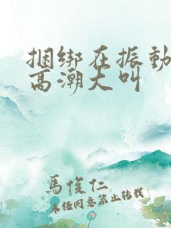 捆绑在振动器上高潮大叫