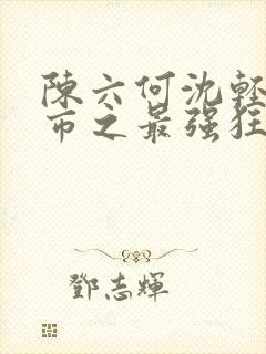 陈六何沈轻舞都市之最强狂兵