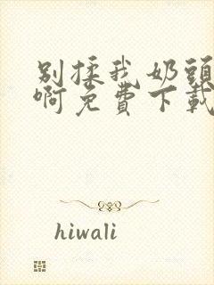 别揉我奶头~嗯啊免费下载