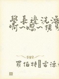 学长边洗澡边我啊~嗯~视频在线免