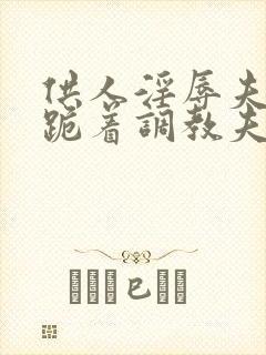 供人淫辱夫人,跪着调教夫人