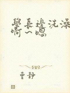 学长边洗澡边我啊～嗯