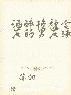 酒醉后被合租室友的男友睡了