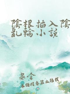 阴根插入阴道的乱轮小说