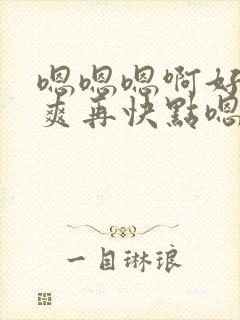 嗯嗯嗯啊好大好爽再快点嗯嗯