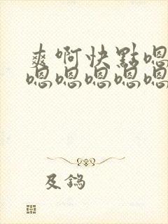 爽啊快点嗯嗯嗯嗯嗯嗯嗯嗯嗯