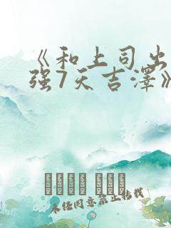 《和上司出差被强7天吉泽》电影