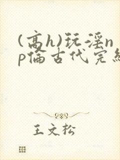 (高h)玩淫np伦古代完结