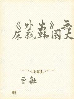 《外出》无删减床戏韩国大尺度电影