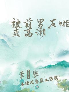 被前男友啪的好爽高潮