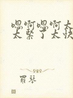 嗯啊嗯啊太粗了太紧了太快了