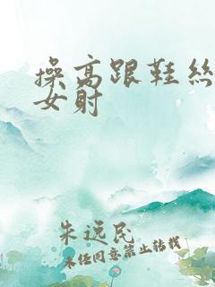 操高跟鞋丝袜美女射