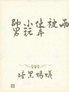 帅小伙被两个猛男玩弄