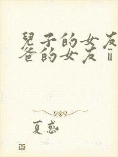 儿子的女友和爸爸的女友ⅱ