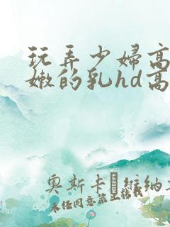 玩弄少妇高耸白嫩的乳hd高清